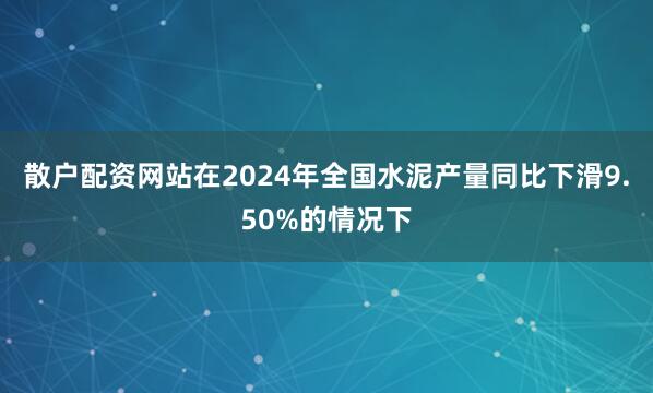 散户配资网站在2024年全国水泥产量同比下滑9.50%的情况下