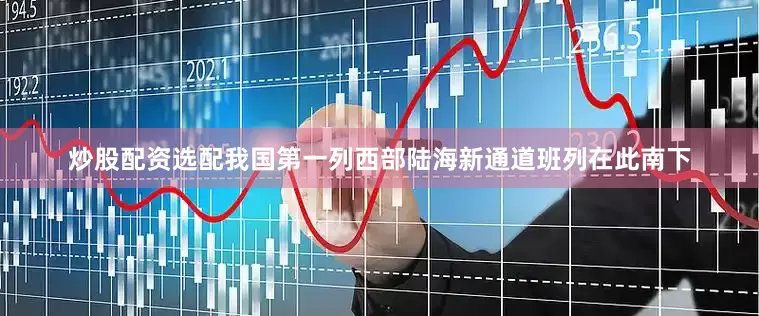 炒股配资选配我国第一列西部陆海新通道班列在此南下