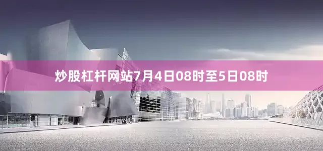 炒股杠杆网站7月4日08时至5日08时