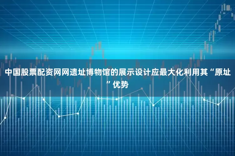 中国股票配资网网遗址博物馆的展示设计应最大化利用其“原址”优势